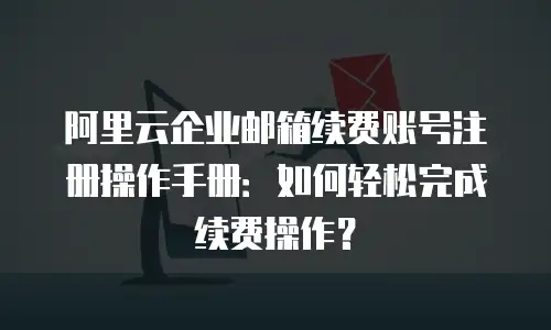 阿里云企业邮箱续费账号注册操作手册：如何轻松完成续费操作？