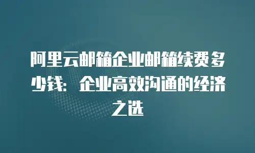 阿里云邮箱企业邮箱续费多少钱：企业高效沟通的经济之选