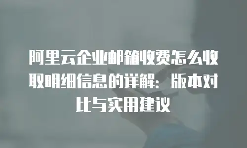 阿里云企业邮箱收费怎么收取明细信息的详解：版本对比与实用建议