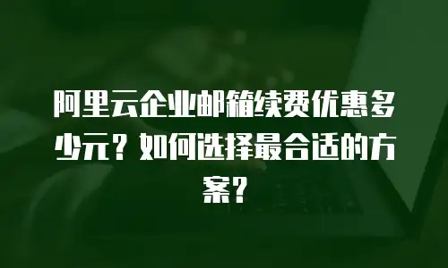 阿里云企业邮箱续费优惠多少元?如何选择最合适的方案?