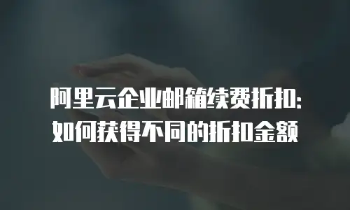 阿里云企业邮箱续费折扣:如何获得不同的折扣金额
