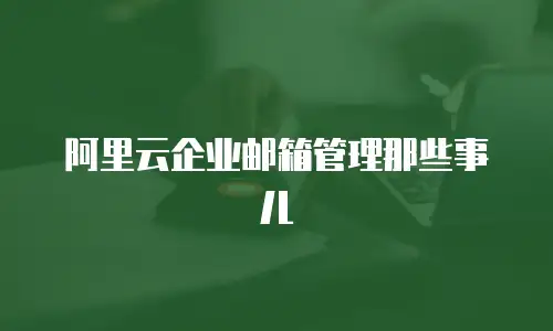 阿里云企业邮箱管理那些事儿