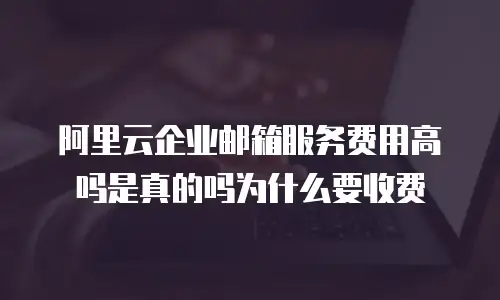 阿里云企业邮箱服务费用高吗是真的吗为什么要收费