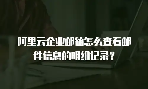 阿里云企业邮箱怎么查看邮件信息的明细记录?