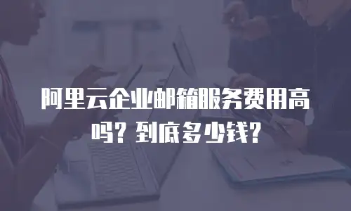 阿里云企业邮箱服务费用高吗？到底多少钱？