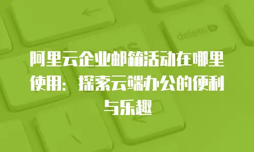 阿里云企业邮箱活动在哪里使用：探索云端办公的便利与乐趣