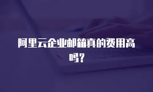 阿里云企业邮箱真的费用高吗？