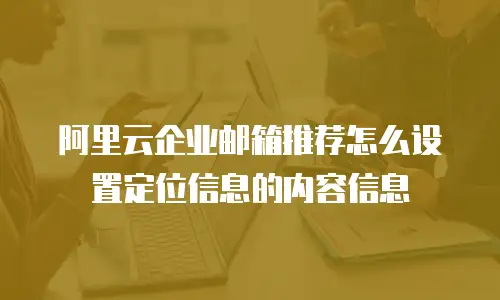 阿里云企业邮箱推荐怎么设置定位信息的内容信息