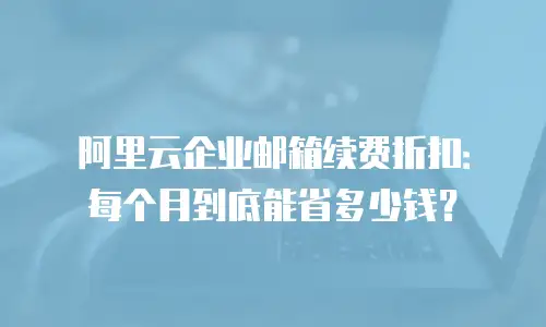 阿里云企业邮箱续费折扣：每个月到底能省多少钱？