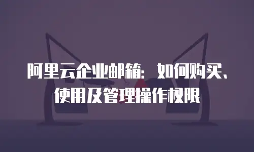 阿里云企业邮箱：如何购买、使用及管理操作权限