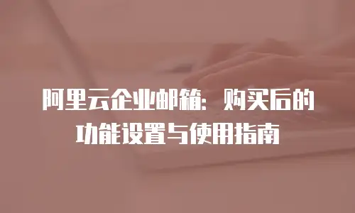 阿里云企业邮箱：购买后的功能设置与使用指南