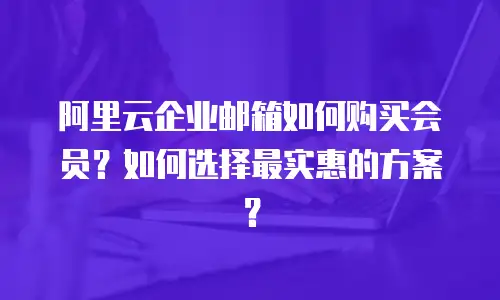 阿里云企业邮箱如何购买会员?如何选择最实惠的方案?