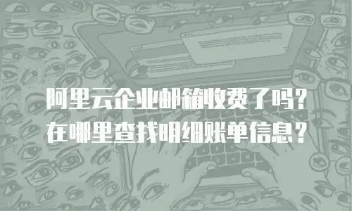 阿里云企业邮箱收费了吗？在哪里查找明细账单信息？