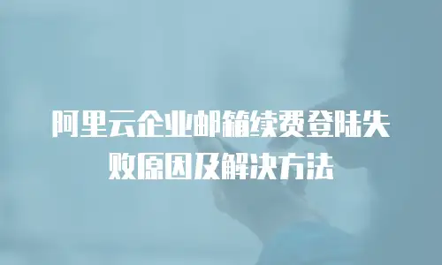 阿里云企业邮箱续费登陆失败原因及解决方法