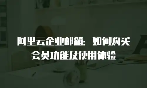 阿里云企业邮箱：如何购买会员功能及使用体验