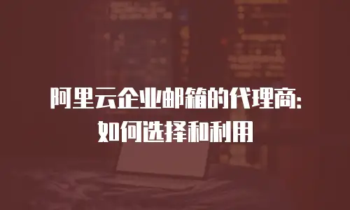 阿里云企业邮箱的代理商:如何选择和利用