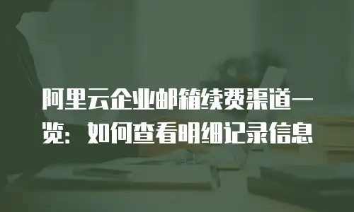阿里云企业邮箱续费渠道一览：如何查看明细记录信息