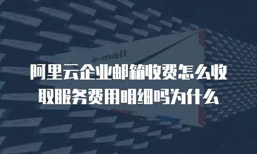 阿里云企业邮箱收费怎么收取服务费用明细吗为什么