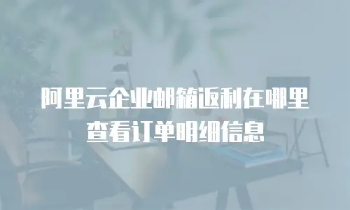 阿里云企业邮箱返利在哪里查看订单明细信息
