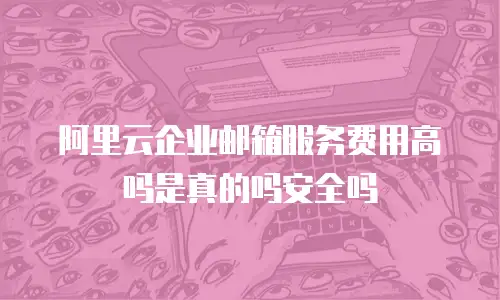 阿里云企业邮箱服务费用高吗是真的吗安全吗