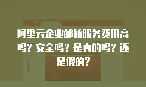 阿里云企业邮箱服务费用高吗？安全吗？是真的吗？还是假的？
