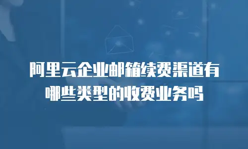阿里云企业邮箱续费渠道有哪些类型的收费业务吗