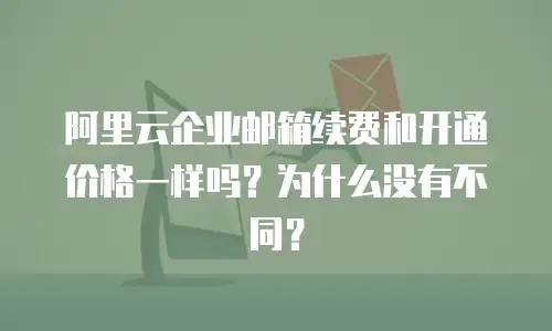 阿里云企业邮箱续费和开通价格一样吗?为什么没有不同?