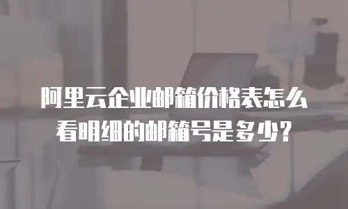 阿里云企业邮箱价格表怎么看明细的邮箱号是多少？