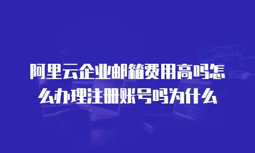 阿里云企业邮箱费用高吗怎么办理注册账号吗为什么