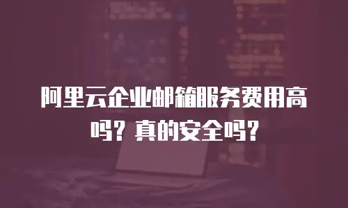 阿里云企业邮箱服务费用高吗？真的安全吗？