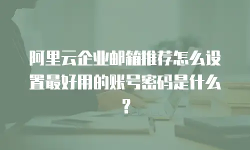 阿里云企业邮箱推荐怎么设置最好用的账号密码是什么？