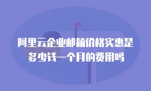阿里云企业邮箱价格实惠是多少钱一个月的费用吗