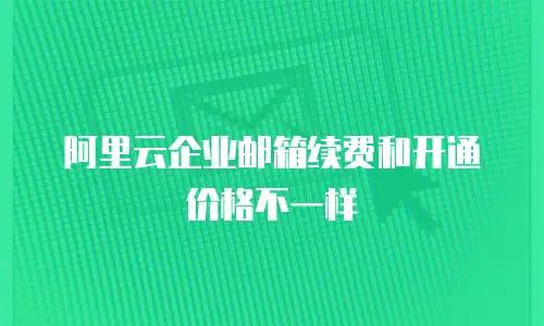 阿里云企业邮箱续费和开通价格不一样