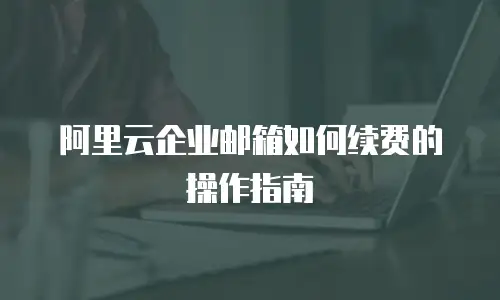 阿里云企业邮箱如何续费的操作指南