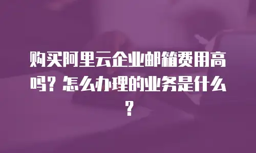 购买阿里云企业邮箱费用高吗？怎么办理的业务是什么？
