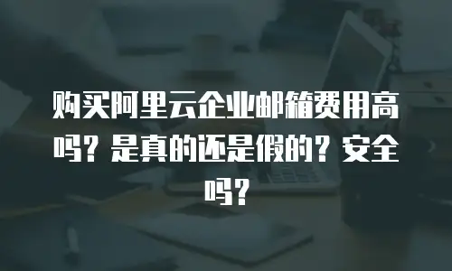 购买阿里云企业邮箱费用高吗？是真的还是假的？安全吗？