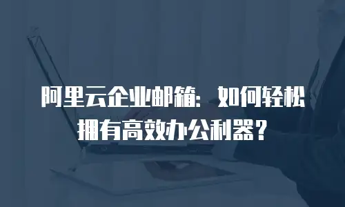 阿里云企业邮箱：如何轻松拥有高效办公利器？