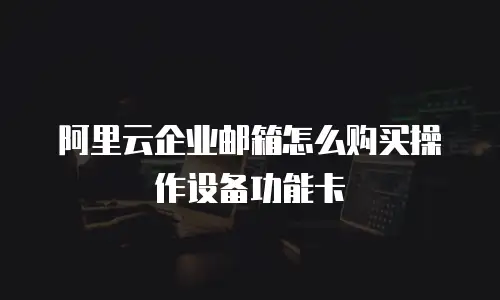 阿里云企业邮箱怎么购买操作设备功能卡