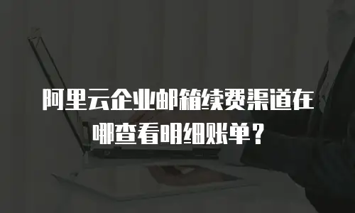 阿里云企业邮箱续费渠道在哪查看明细账单？