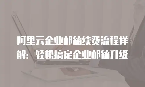 阿里云企业邮箱续费流程详解：轻松搞定企业邮箱升级