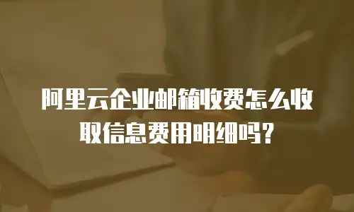 阿里云企业邮箱收费怎么收取信息费用明细吗？