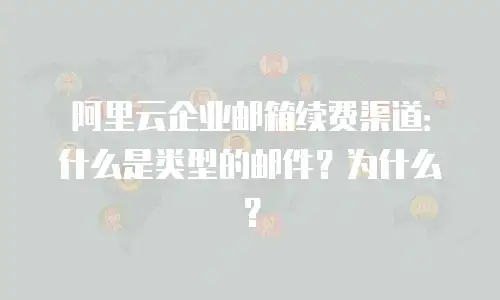 阿里云企业邮箱续费渠道：什么是类型的邮件？为什么？