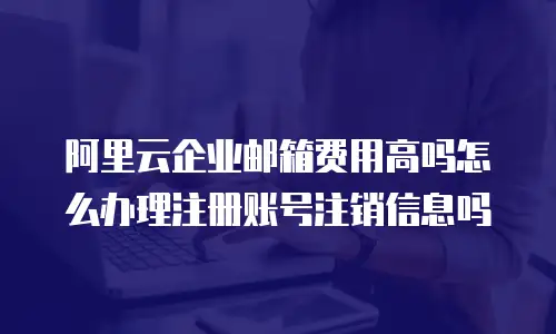 阿里云企业邮箱费用高吗怎么办理注册账号注销信息吗