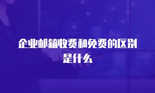 企业邮箱收费和免费的区别是什么