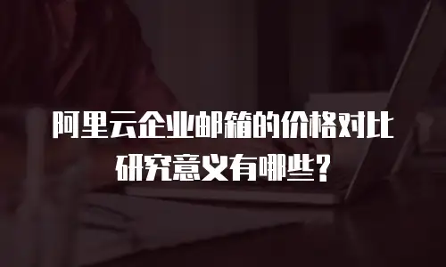 阿里云企业邮箱的价格对比研究意义有哪些?