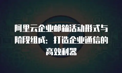 阿里云企业邮箱活动形式与阶段组成：打造企业通信的高效利器