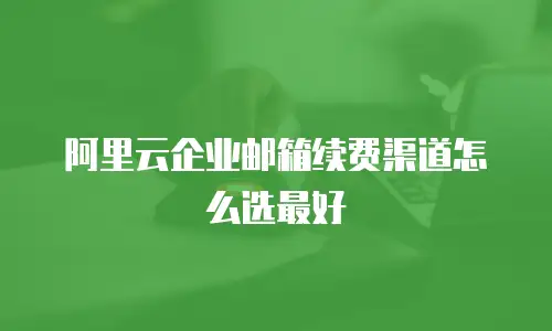 阿里云企业邮箱续费渠道怎么选最好