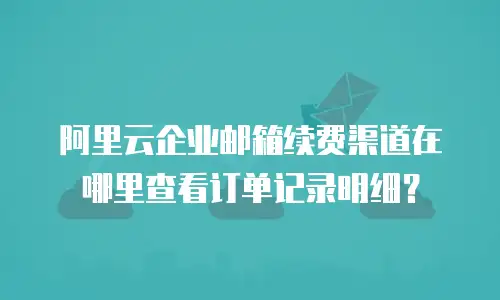 阿里云企业邮箱续费渠道在哪里查看订单记录明细？