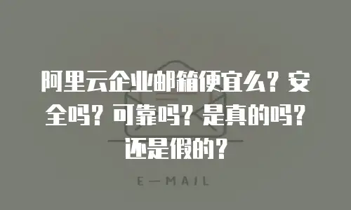 阿里云企业邮箱便宜么？安全吗？可靠吗？是真的吗？还是假的？