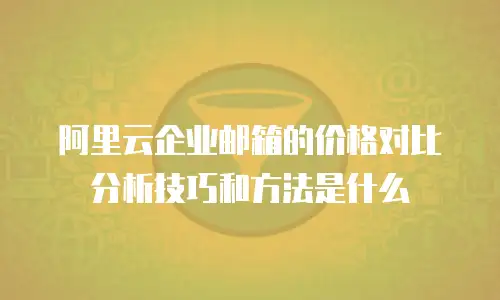 阿里云企业邮箱的价格对比分析技巧和方法是什么